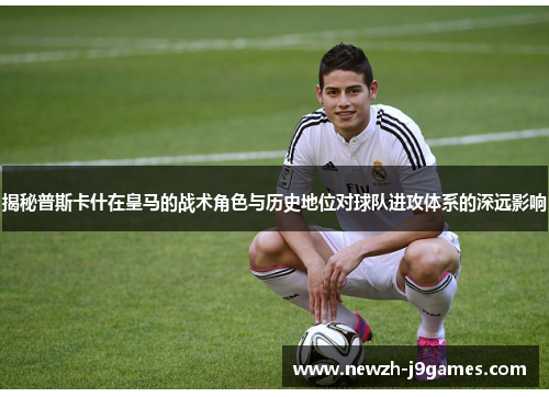 揭秘普斯卡什在皇马的战术角色与历史地位对球队进攻体系的深远影响