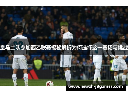 皇马二队参加西乙联赛揭秘解析为何选择这一赛场与挑战