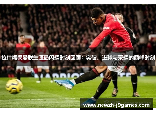 拉什福德曼联生涯最闪耀时刻回顾:突破、进球与荣耀的巅峰时刻 拉什福德曼联生涯最闪耀时刻回顾:突破、进球与荣耀的巅峰时刻