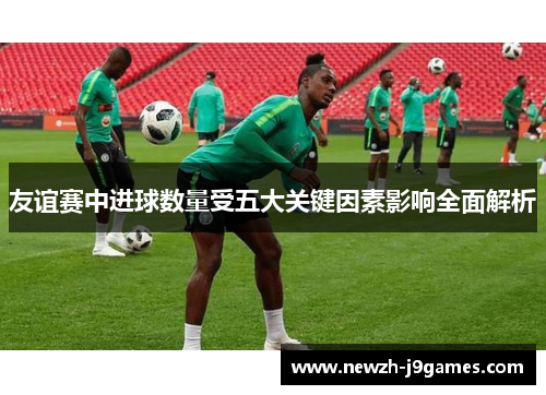 友谊赛中进球数量受五大关键因素影响全面解析