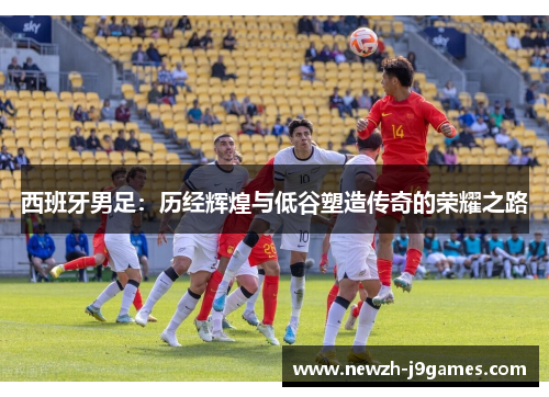 西班牙男足:历经辉煌与低谷塑造传奇的荣耀之路 西班牙男足:历经辉煌与低谷塑造传奇的荣耀之路