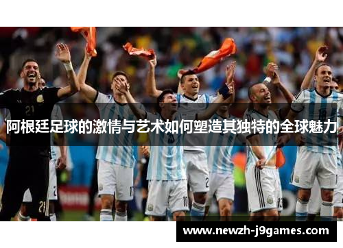 阿根廷足球的激情与艺术如何塑造其独特的全球魅力