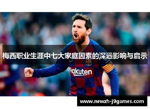 梅西职业生涯中七大家庭因素的深远影响与启示 梅西职业生涯中七大家庭因素的深远影响与启示