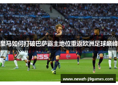 皇马如何打破巴萨霸主地位重返欧洲足球巅峰 皇马如何打破巴萨霸主地位重返欧洲足球巅峰