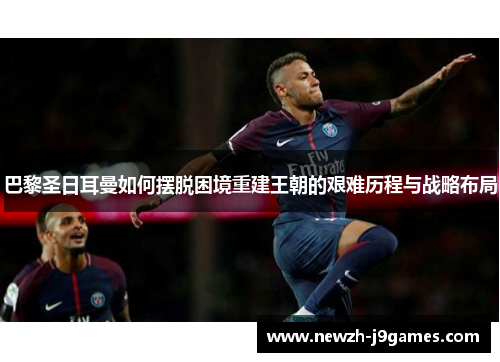 巴黎圣日耳曼如何摆脱困境重建王朝的艰难历程与战略布局